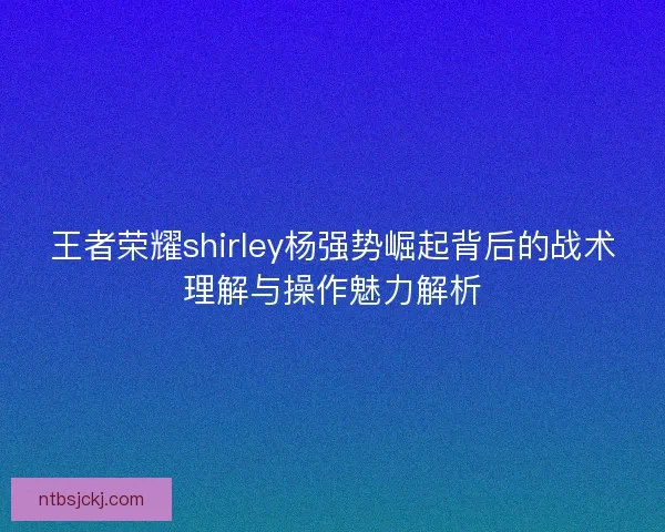王者荣耀shirley杨强势崛起背后的战术理解与操作魅力解析