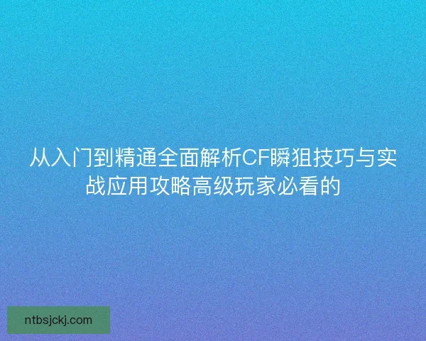 从入门到精通全面解析CF瞬狙技巧与实战应用攻略高级玩家必看的