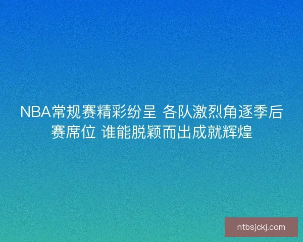 NBA常规赛精彩纷呈 各队激烈角逐季后赛席位 谁能脱颖而出成就辉煌