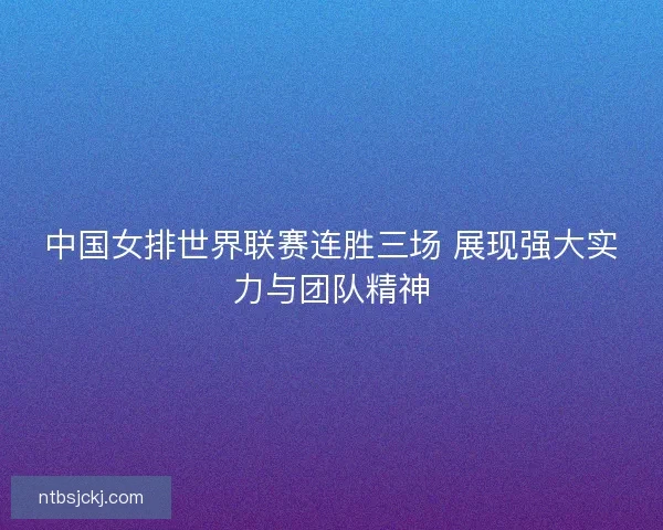 中国女排世界联赛连胜三场 展现强大实力与团队精神