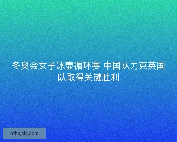 冬奥会女子冰壶循环赛 中国队力克英国队取得关键胜利