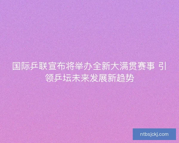 国际乒联宣布将举办全新大满贯赛事 引领乒坛未来发展新趋势