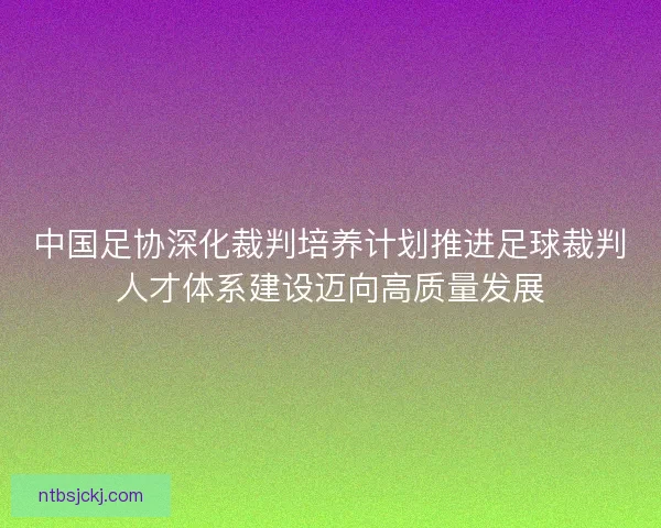 中国足协深化裁判培养计划推进足球裁判人才体系建设迈向高质量发展