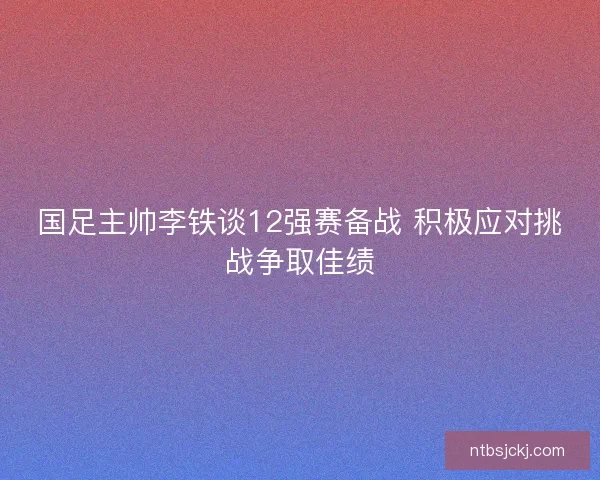 国足主帅李铁谈12强赛备战 积极应对挑战争取佳绩